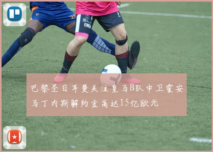 巴黎圣日耳曼关注皇马B队中卫霍安马丁内斯解约金高达15亿欧元