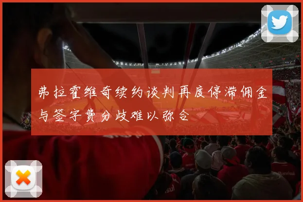 弗拉霍维奇续约谈判再度停滞佣金与签字费分歧难以弥合