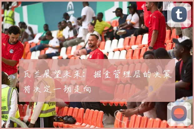 瓦兰展望未来：掘金管理层的决策将决定一切走向