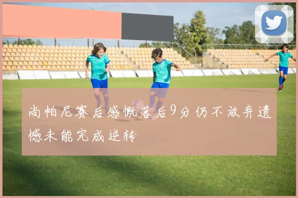 尚帕尼赛后感慨落后9分仍不放弃遗憾未能完成逆转