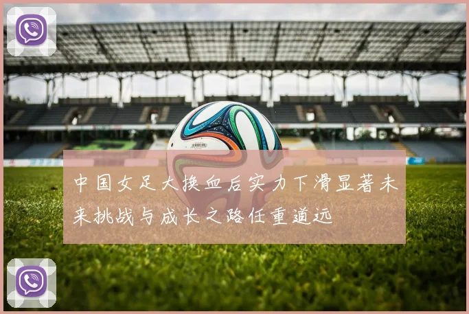 中国女足大换血后实力下滑显著未来挑战与成长之路任重道远