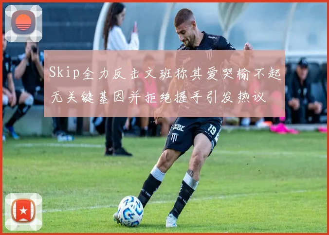 Skip全力反击文班称其爱哭输不起无关键基因并拒绝握手引发热议