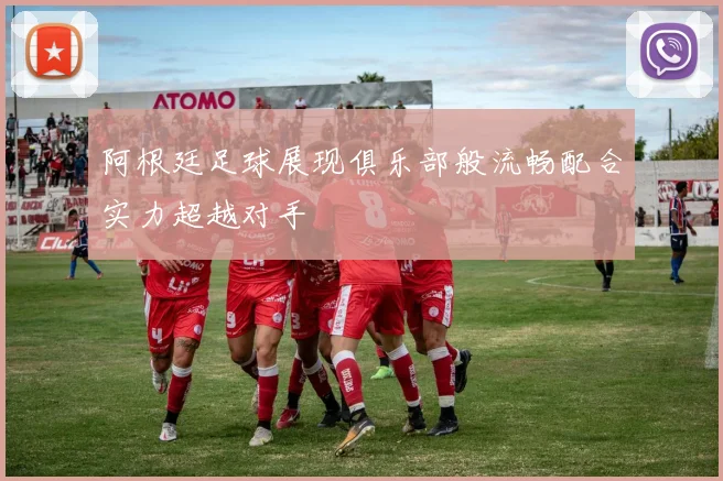 阿根廷足球展现俱乐部般流畅配合实力超越对手