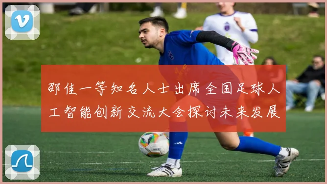 邵佳一等知名人士出席全国足球人工智能创新交流大会探讨未来发展方向