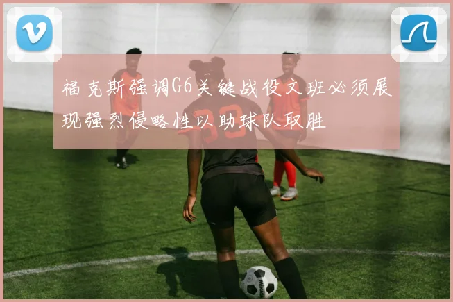 福克斯强调G6关键战役文班必须展现强烈侵略性以助球队取胜