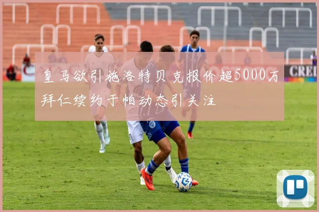 皇马欲引施洛特贝克报价超5000万拜仁续约于帕动态引关注