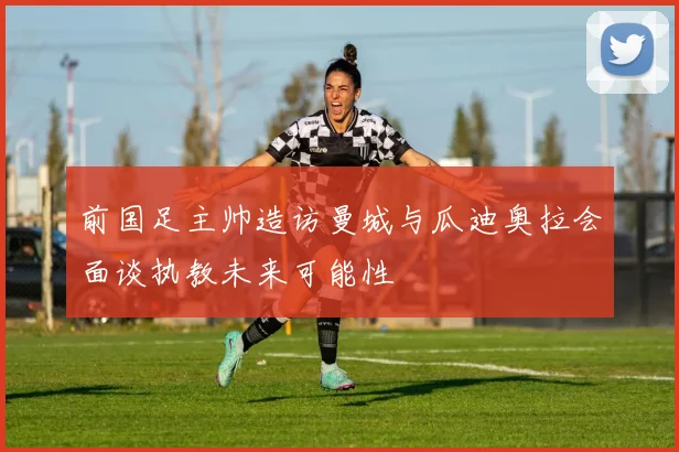 前国足主帅造访曼城与瓜迪奥拉会面谈执教未来可能性