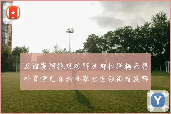 友谊赛阿根廷对阵洪都拉斯梅西替补贾伊巴尔科洛塞尔索领衔首发阵容