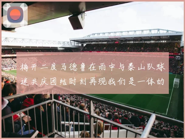 梅开二度马德鲁在雨中与泰山队球迷共庆团结时刻再现我们是一体的精神
