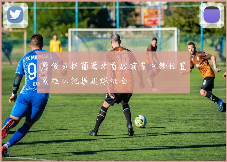 詹俊分析葡萄牙首战前景中锋位置或难以把握进球机会