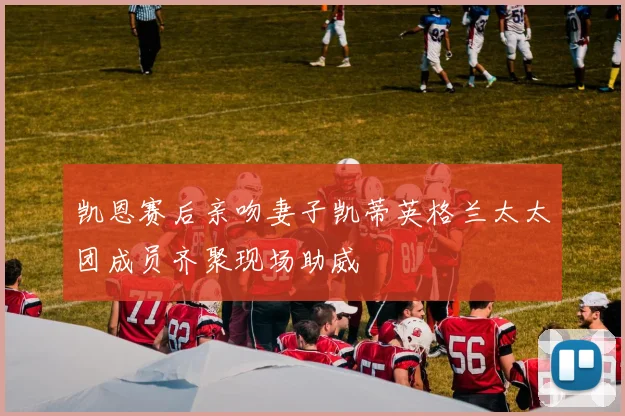 凯恩赛后亲吻妻子凯蒂英格兰太太团成员齐聚现场助威