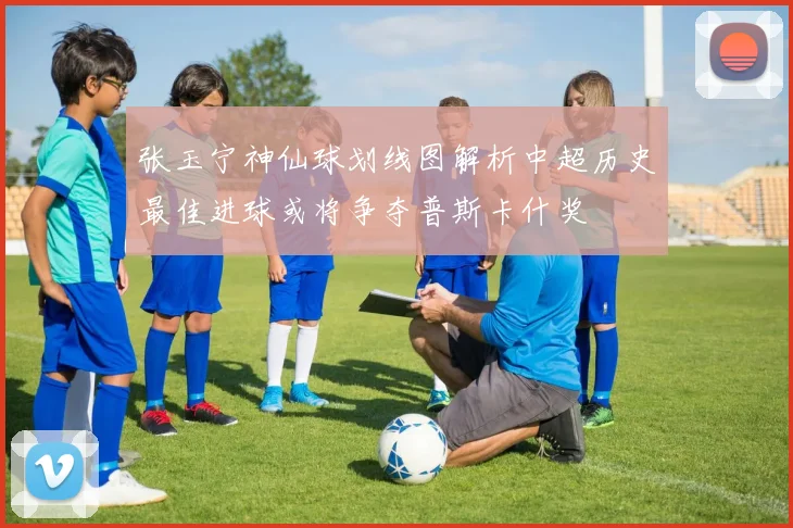 张玉宁神仙球划线图解析中超历史最佳进球或将争夺普斯卡什奖
