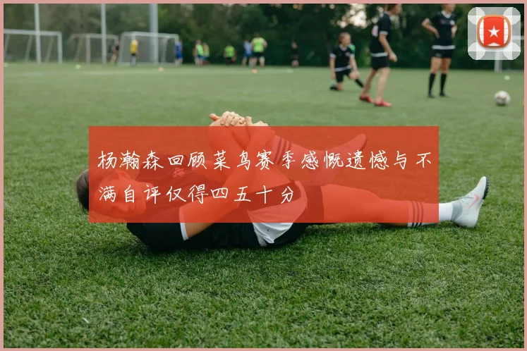 杨瀚森回顾菜鸟赛季感慨遗憾与不满自评仅得四五十分