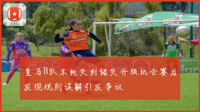 皇马B队末轮失利错失升级机会赛后发现规则误解引发争议