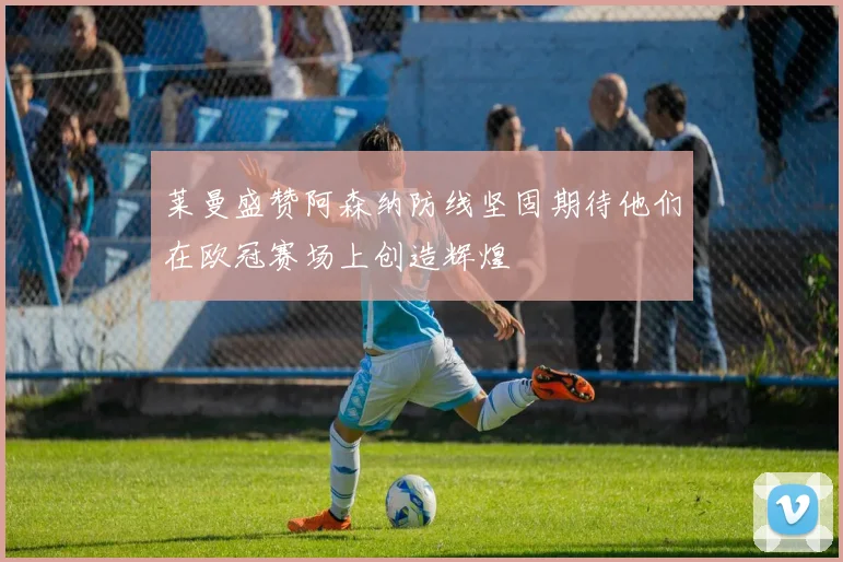莱曼盛赞阿森纳防线坚固期待他们在欧冠赛场上创造辉煌