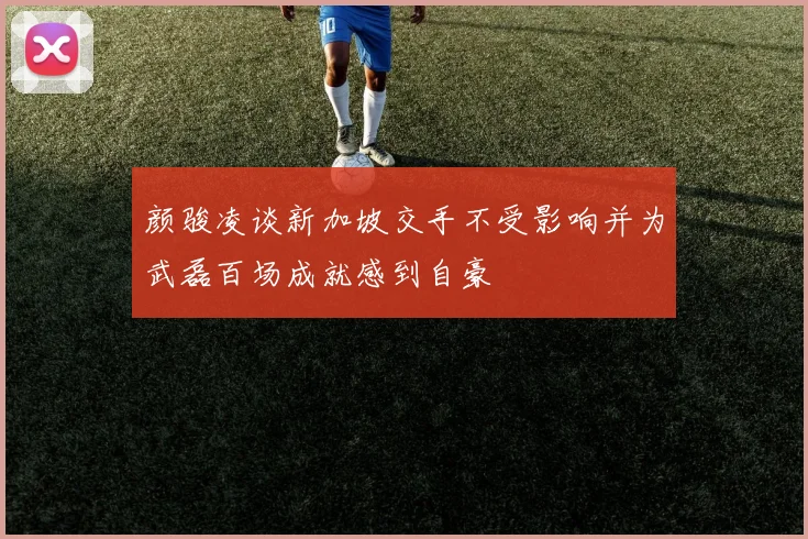 颜骏凌谈新加坡交手不受影响并为武磊百场成就感到自豪