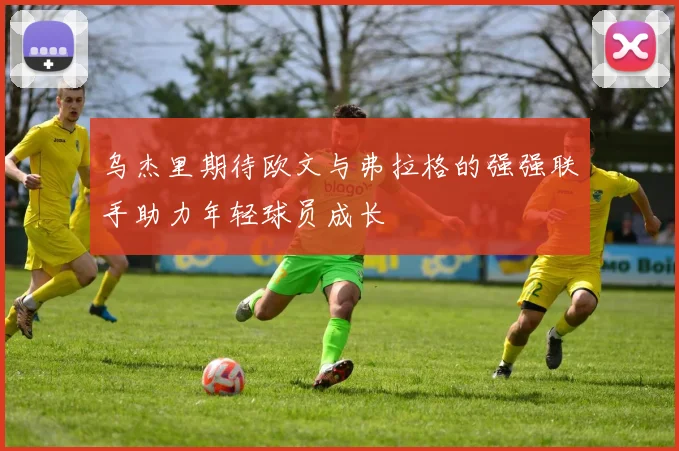 乌杰里期待欧文与弗拉格的强强联手助力年轻球员成长