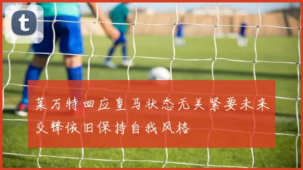 莱万特回应皇马状态无关紧要未来交锋依旧保持自我风格