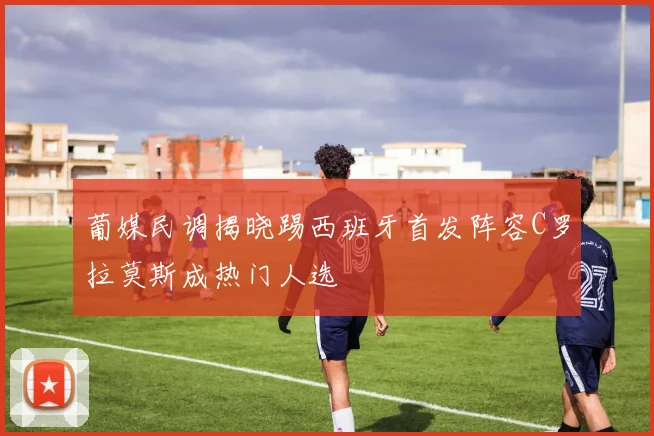 葡媒民调揭晓踢西班牙首发阵容C罗拉莫斯成热门人选