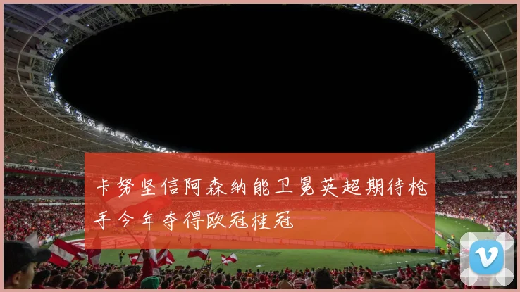 卡努坚信阿森纳能卫冕英超期待枪手今年夺得欧冠桂冠