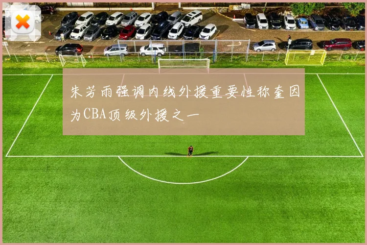 朱芳雨强调内线外援重要性称奎因为CBA顶级外援之一