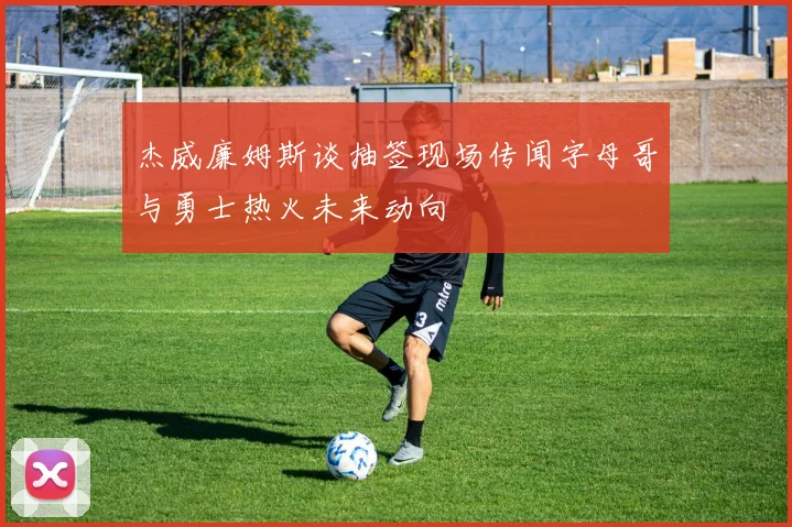 杰威廉姆斯谈抽签现场传闻字母哥与勇士热火未来动向