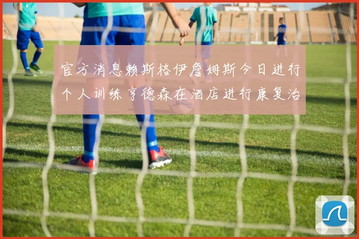 官方消息赖斯格伊詹姆斯今日进行个人训练亨德森在酒店进行康复治疗