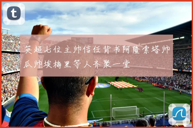英超七位主帅信任背书阿隆索塔帅瓜帅埃梅里等人齐聚一堂
