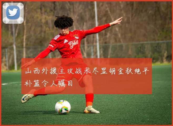 山西外援主攻战术尽显胡金秋绝平补篮令人瞩目