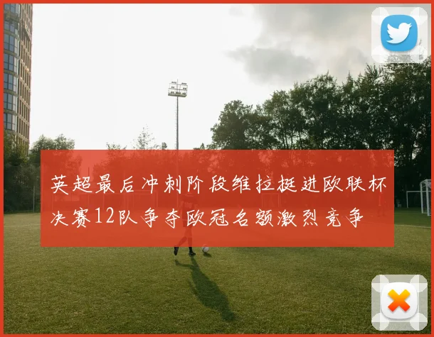 英超最后冲刺阶段维拉挺进欧联杯决赛12队争夺欧冠名额激烈竞争