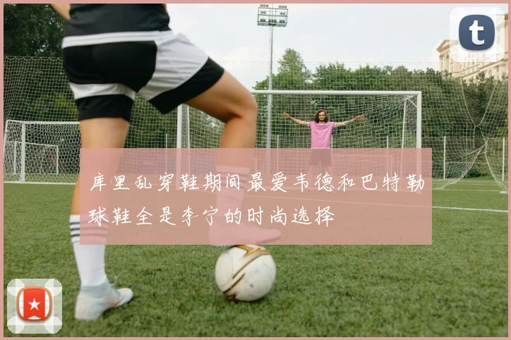 库里乱穿鞋期间最爱韦德和巴特勒球鞋全是李宁的时尚选择