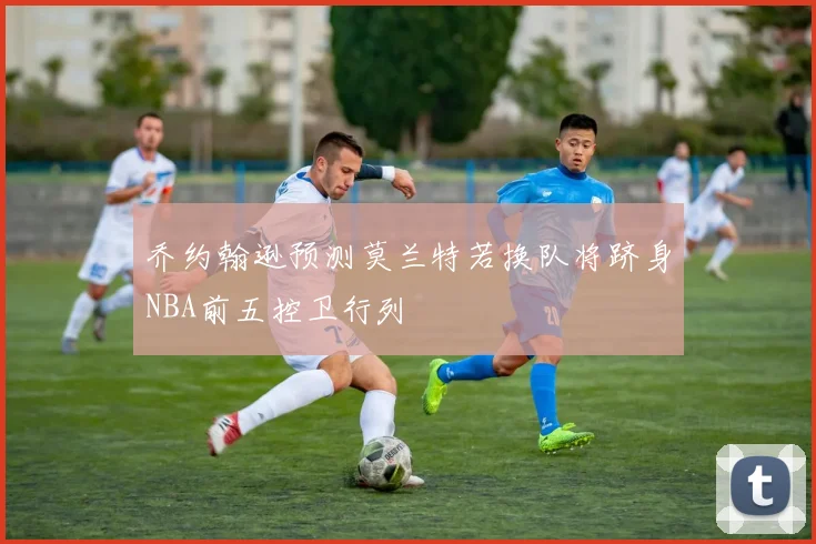 乔约翰逊预测莫兰特若换队将跻身NBA前五控卫行列