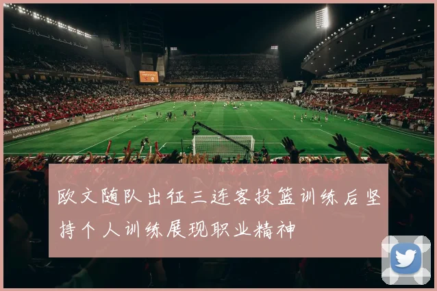 欧文随队出征三连客投篮训练后坚持个人训练展现职业精神