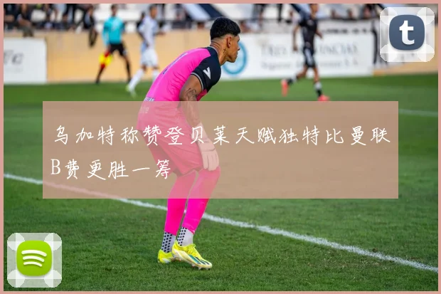 乌加特称赞登贝莱天赋独特比曼联B费更胜一筹