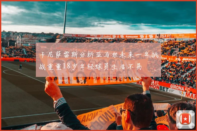 卡尼萨雷斯分析亚马尔未来一年挑战重重18岁年轻球员生活不易